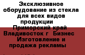 Эксклюзивное оборудование из стекла для всех видов продукции   - Приморский край, Владивосток г. Бизнес » Изготовление и продажа рекламы   